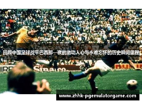 回顾中国足球战平巴西那一夜的激动人心与永难忘怀的历史瞬间里程 回顾中国足球战平巴西那一夜的激动人心与永难忘怀的历史瞬间里程