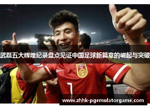 武磊五大辉煌纪录盘点见证中国足球新篇章的崛起与突破