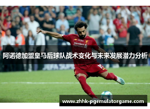 阿诺德加盟皇马后球队战术变化与未来发展潜力分析