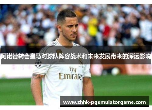 阿诺德转会皇马对球队阵容战术和未来发展带来的深远影响